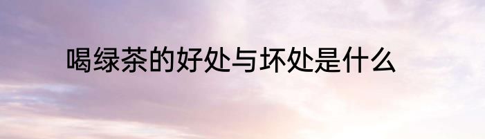 喝绿茶的好处与坏处是什么