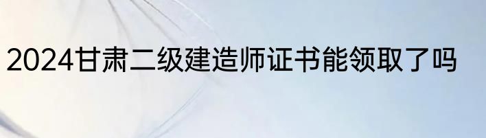 2024甘肃二级建造师证书能领取了吗