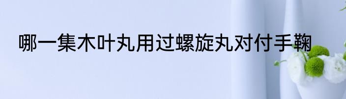 哪一集木叶丸用过螺旋丸对付手鞠