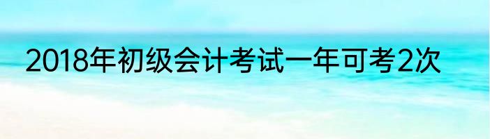 2018年初级会计考试一年可考2次