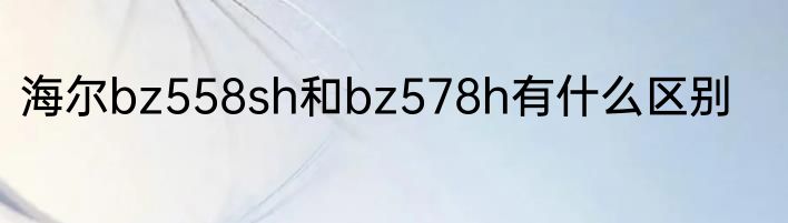 海尔bz558sh和bz578h有什么区别