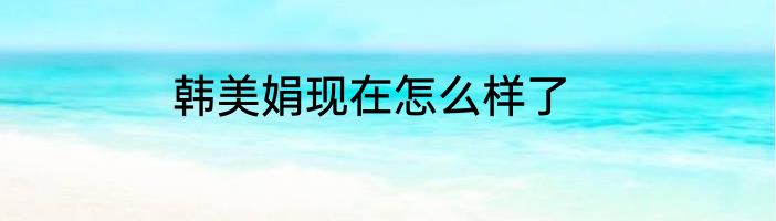 韩美娟现在怎么样了