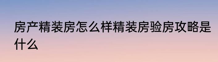 房产精装房怎么样精装房验房攻略是什么