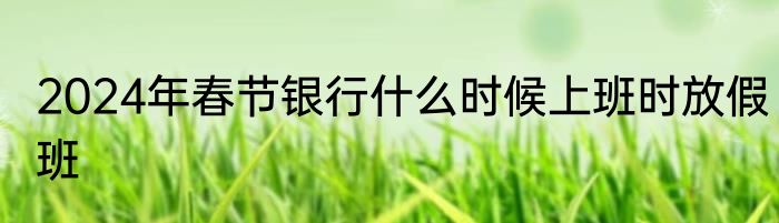 2024年春节银行什么时候上班时放假班