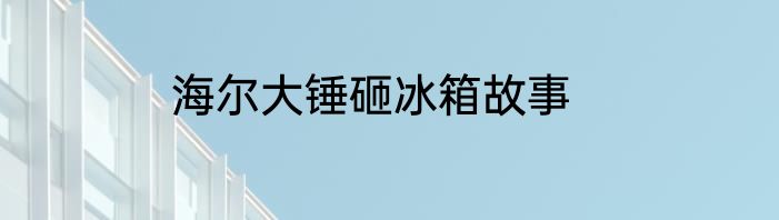 海尔大锤砸冰箱故事