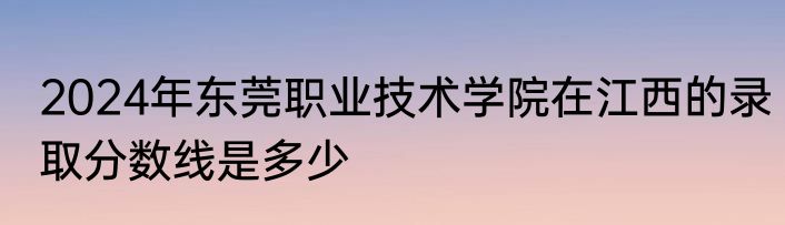 2024年东莞职业技术学院在江西的录取分数线是多少