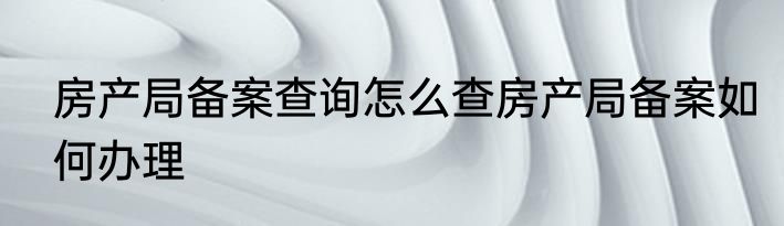 房产局备案查询怎么查房产局备案如何办理