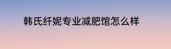 韩氏纤妮专业减肥馆怎么样