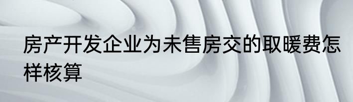 房产开发企业为未售房交的取暖费怎样核算