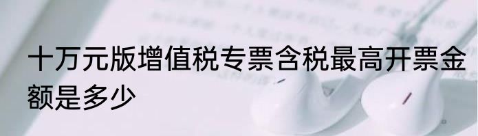 十万元版增值税专票含税最高开票金额是多少
