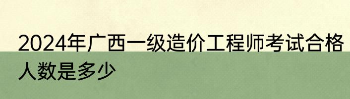 2024年广西一级造价工程师考试合格人数是多少