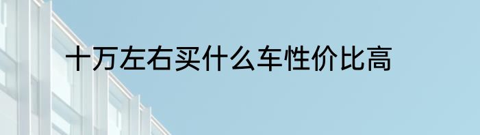 十万左右买什么车性价比高