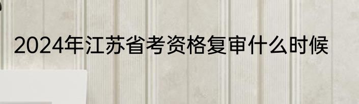 2024年江苏省考资格复审什么时候