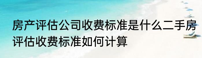 房产评估公司收费标准是什么二手房评估收费标准如何计算