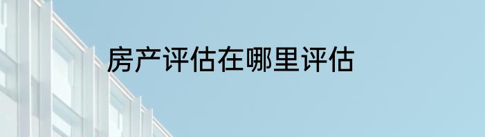 房产评估在哪里评估