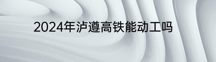 2024年泸遵高铁能动工吗
