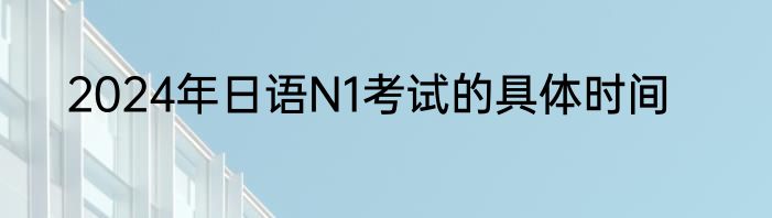 2024年日语N1考试的具体时间
