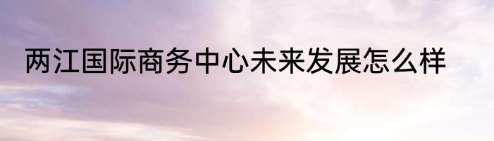 两江国际商务中心未来发展怎么样