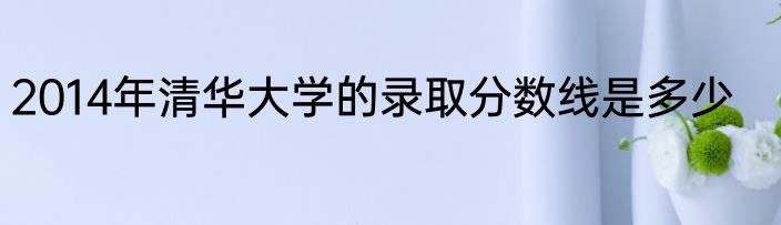 2014年清华大学的录取分数线是多少