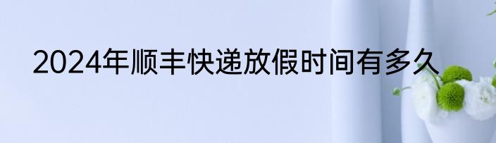 2024年顺丰快递放假时间有多久