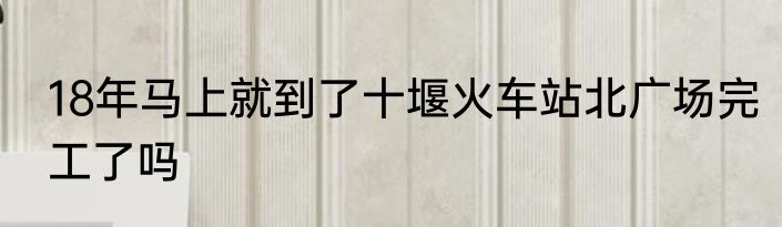 18年马上就到了十堰火车站北广场完工了吗
