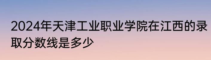 2024年天津工业职业学院在江西的录取分数线是多少