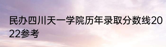 民办四川天一学院历年录取分数线2022参考