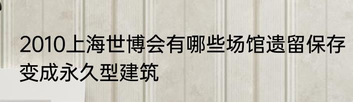 2010上海世博会有哪些场馆遗留保存变成永久型建筑