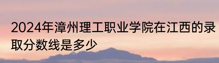 2024年漳州理工职业学院在江西的录取分数线是多少
