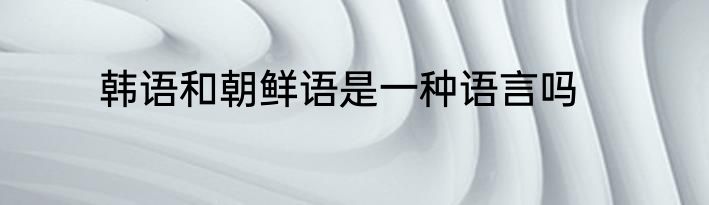韩语和朝鲜语是一种语言吗