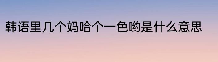 韩语里几个妈哈个一色哟是什么意思