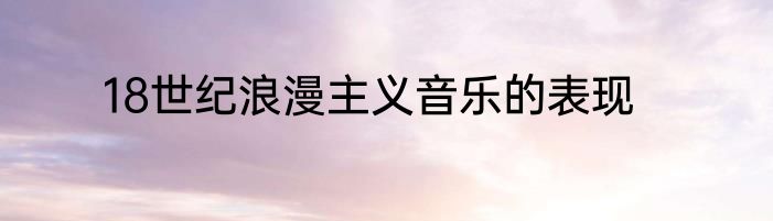18世纪浪漫主义音乐的表现