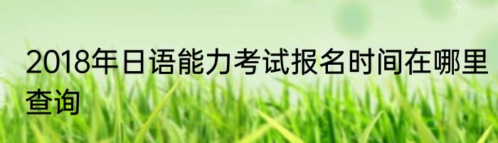 2018年日语能力考试报名时间在哪里查询