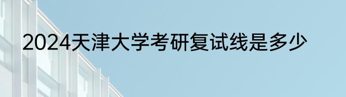 2024天津大学考研复试线是多少
