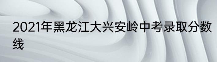 2021年黑龙江大兴安岭中考录取分数线