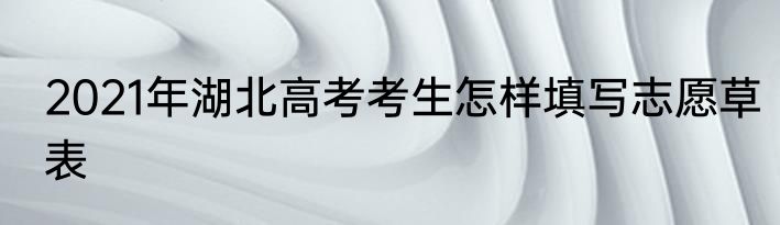 2021年湖北高考考生怎样填写志愿草表