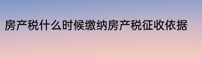房产税什么时候缴纳房产税征收依据