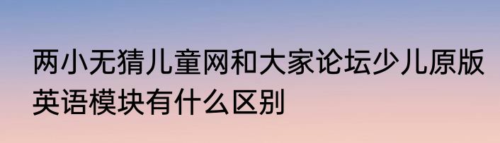 两小无猜儿童网和大家论坛少儿原版英语模块有什么区别