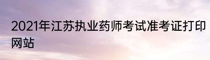 2021年江苏执业药师考试准考证打印网站