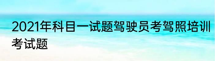 2021年科目一试题驾驶员考驾照培训考试题