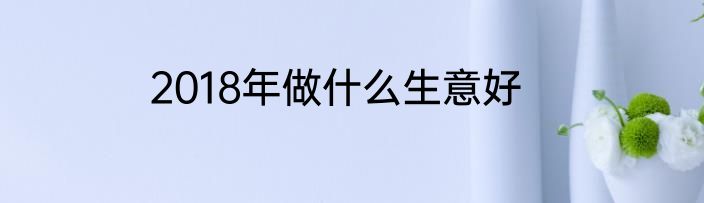 2018年做什么生意好