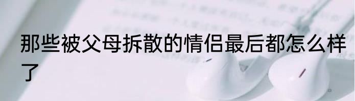 那些被父母拆散的情侣最后都怎么样了