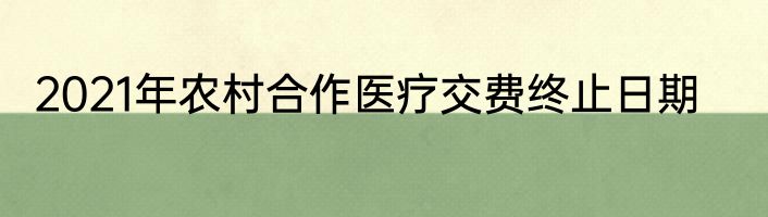 2021年农村合作医疗交费终止日期