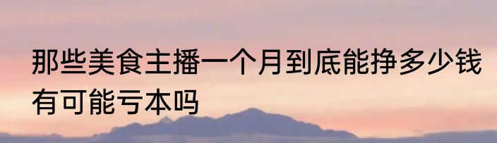 那些美食主播一个月到底能挣多少钱有可能亏本吗
