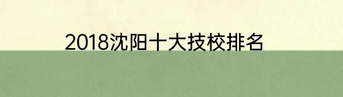 2018沈阳十大技校排名