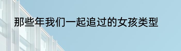 那些年我们一起追过的女孩类型