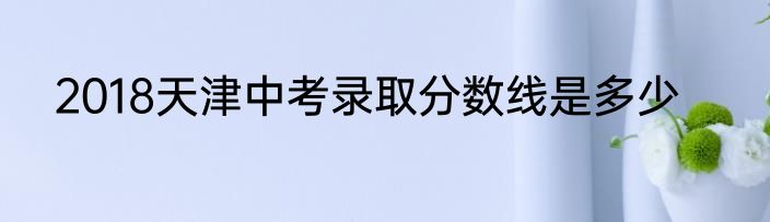 2018天津中考录取分数线是多少