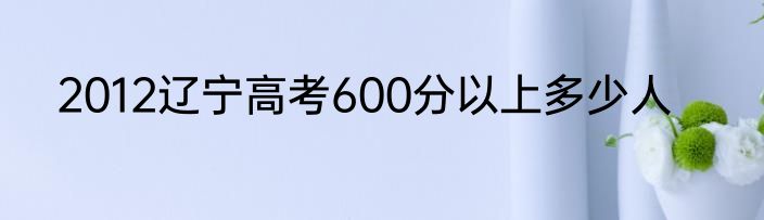2012辽宁高考600分以上多少人