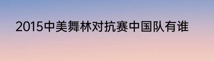 2015中美舞林对抗赛中国队有谁