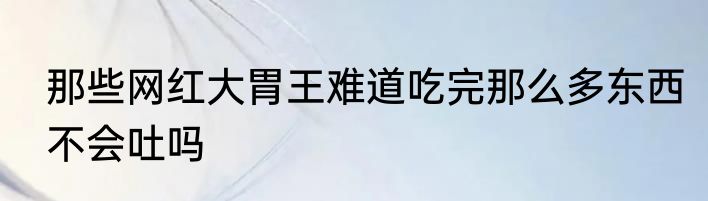 那些网红大胃王难道吃完那么多东西不会吐吗